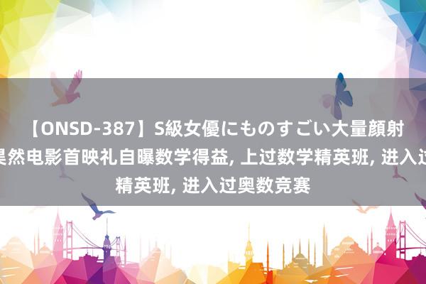 【ONSD-387】S級女優にものすごい大量顔射4時間 刘昊然电影首映礼自曝数学得益， 上过数学精英班， 进入过奥数竞赛