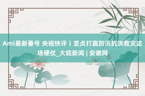 Ami最新番号 央视快评丨坚贞打赢防汛抗洪救灾这场硬仗_大皖新闻 | 安徽网