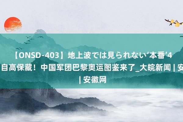 【ONSD-403】地上波では見られない‘本番’4時間 自高保藏！中国军团巴黎奥运图鉴来了_大皖新闻 | 安徽网