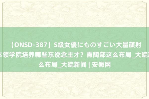 【ONSD-387】S級女優にものすごい大量顔射4時間 未来本领学院培养哪些东说念主才？熏陶部这么布局_大皖新闻 | 安徽网