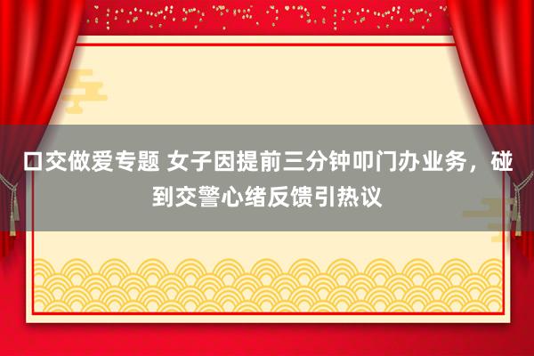 口交做爱专题 女子因提前三分钟叩门办业务，碰到交警心绪反馈引热议