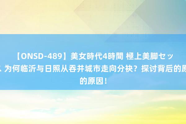 【ONSD-489】美女時代4時間 極上美脚セックス 为何临沂与日照从吞并城市走向分袂？探讨背后的原因！