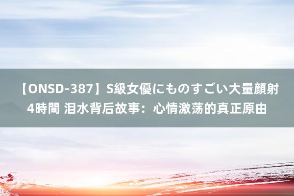 【ONSD-387】S級女優にものすごい大量顔射4時間 泪水背后故事：心情激荡的真正原由