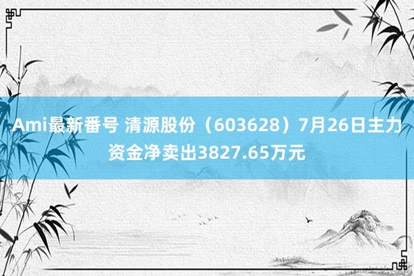 Ami最新番号 清源股份（603628）7月26日主力资金净卖出3827.65万元