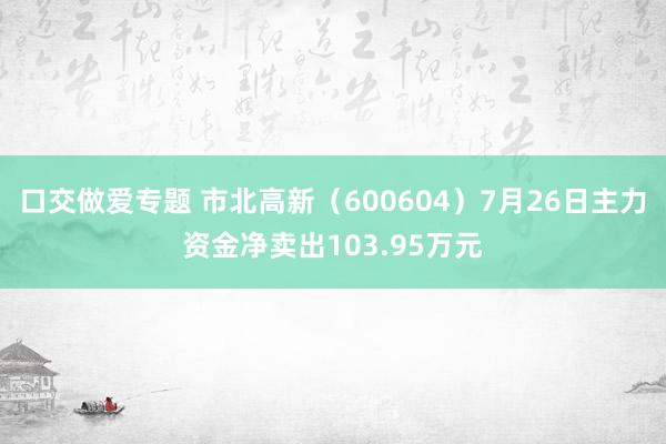 口交做爱专题 市北高新（600604）7月26日主力资金净卖出103.95万元