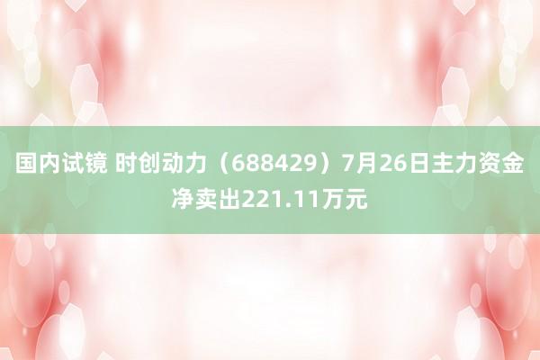 国内试镜 时创动力（688429）7月26日主力资金净卖出221.11万元