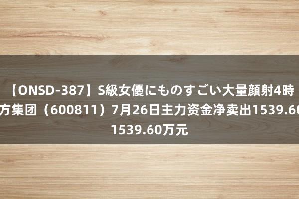 【ONSD-387】S級女優にものすごい大量顔射4時間 东方集团（600811）7月26日主力资金净卖出1539.60万元