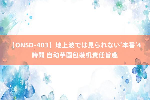 【ONSD-403】地上波では見られない‘本番’4時間 自动芋圆包装机责任旨趣