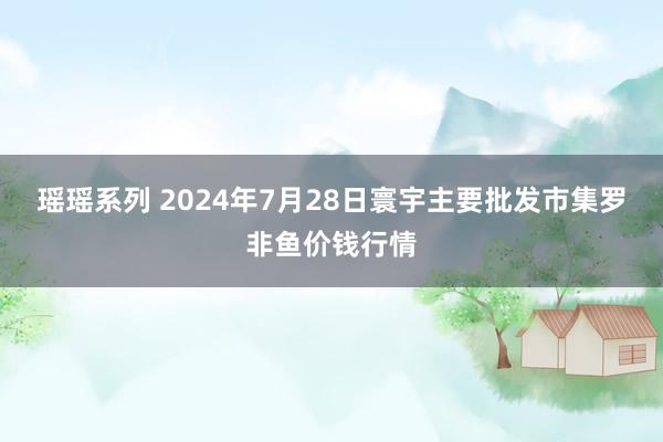 瑶瑶系列 2024年7月28日寰宇主要批发市集罗非鱼价钱行情