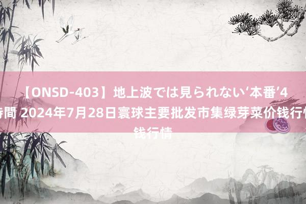 【ONSD-403】地上波では見られない‘本番’4時間 2024年7月28日寰球主要批发市集绿芽菜价钱行情