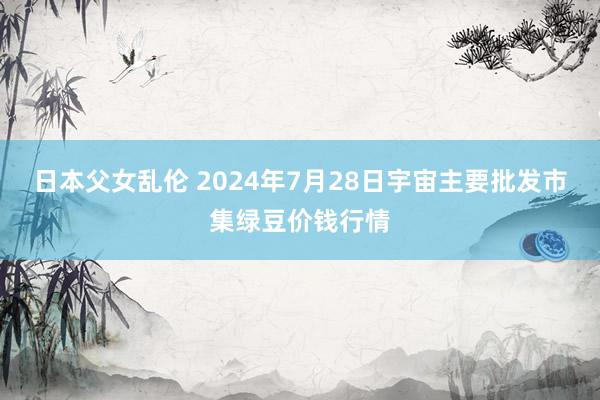 日本父女乱伦 2024年7月28日宇宙主要批发市集绿豆价钱行情