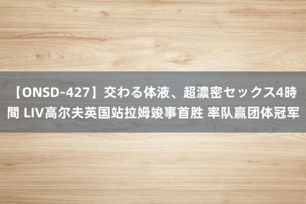 【ONSD-427】交わる体液、超濃密セックス4時間 LIV高尔夫英国站拉姆竣事首胜 率队赢团体冠军