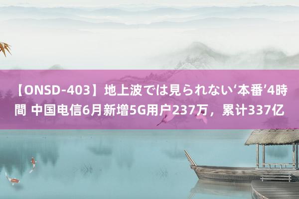 【ONSD-403】地上波では見られない‘本番’4時間 中国电信6月新增5G用户237万，累计337亿