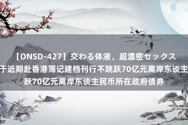 【ONSD-427】交わる体液、超濃密セックス4時間 深圳市权术于近期赴香港簿记建档刊行不跳跃70亿元离岸东谈主民币所在政府债券