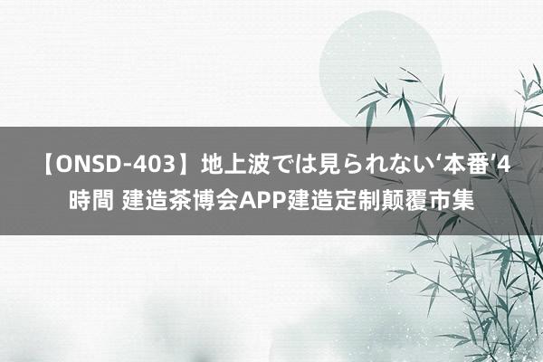 【ONSD-403】地上波では見られない‘本番’4時間 建造茶博会APP建造定制颠覆市集