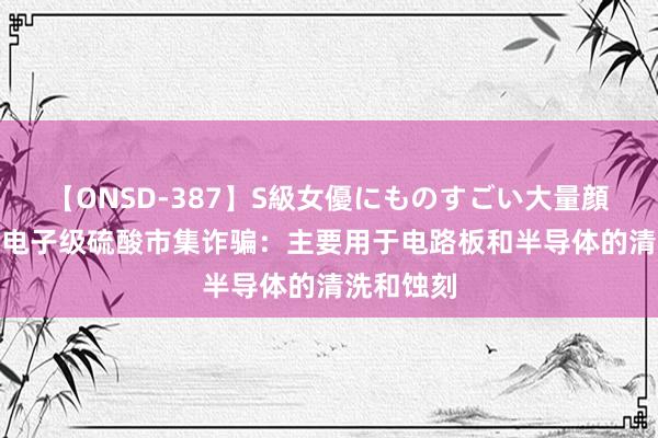 【ONSD-387】S級女優にものすごい大量顔射4時間 电子级硫酸市集诈骗：主要用于电路板和半导体的清洗和蚀刻