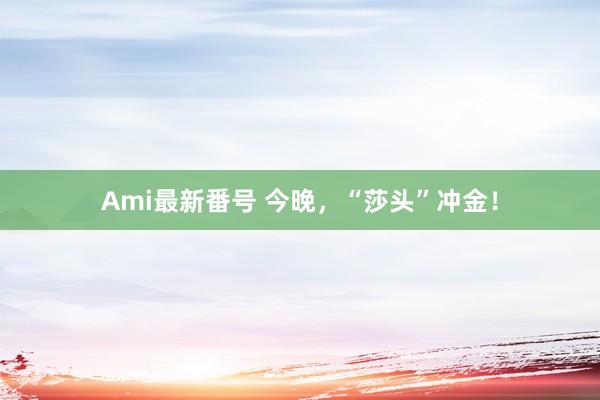 Ami最新番号 今晚，“莎头”冲金！