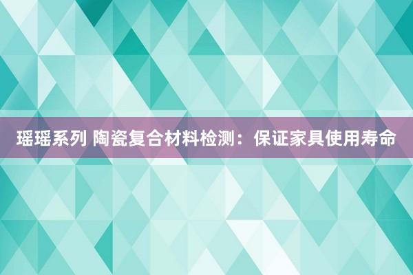 瑶瑶系列 陶瓷复合材料检测：保证家具使用寿命