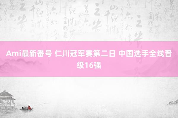 Ami最新番号 仁川冠军赛第二日 中国选手全线晋级16强