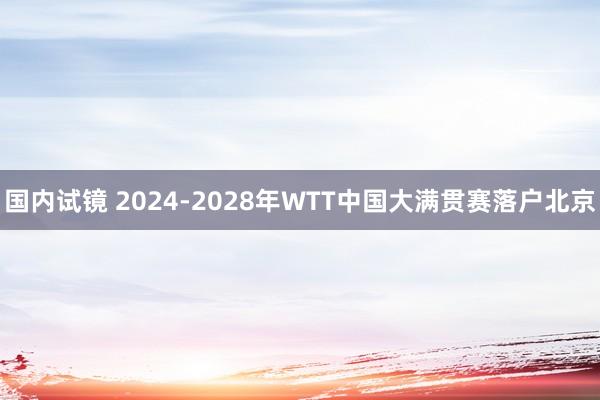 国内试镜 2024-2028年WTT中国大满贯赛落户北京