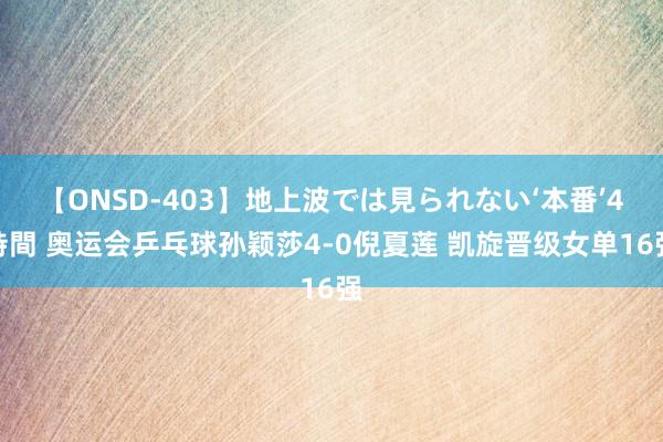 【ONSD-403】地上波では見られない‘本番’4時間 奥运会乒乓球孙颖莎4-0倪夏莲 凯旋晋级女单16强