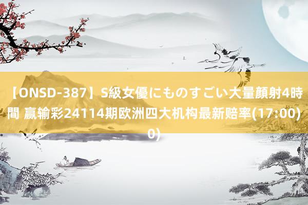 【ONSD-387】S級女優にものすごい大量顔射4時間 赢输彩24114期欧洲四大机构最新赔率(17:00)