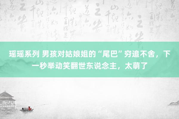 瑶瑶系列 男孩对姑娘姐的“尾巴”穷追不舍，下一秒举动笑翻世东说念主，太萌了