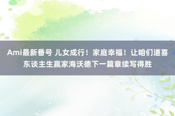 Ami最新番号 儿女成行！家庭幸福！让咱们道喜东谈主生赢家海沃德下一篇章续写得胜