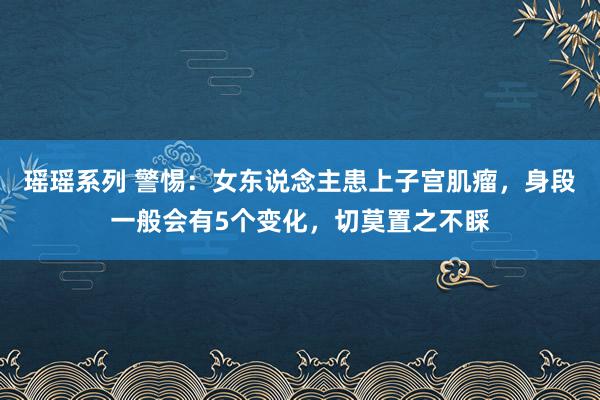 瑶瑶系列 警惕：女东说念主患上子宫肌瘤，身段一般会有5个变化，切莫置之不睬