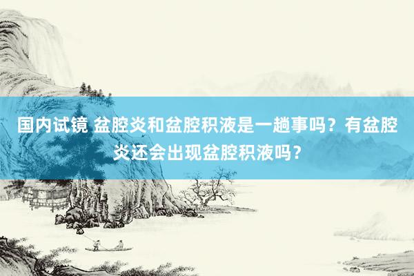 国内试镜 盆腔炎和盆腔积液是一趟事吗？有盆腔炎还会出现盆腔积液吗？