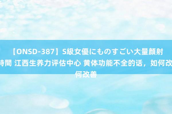 【ONSD-387】S級女優にものすごい大量顔射4時間 江西生养力评估中心 黄体功能不全的话，如何改善