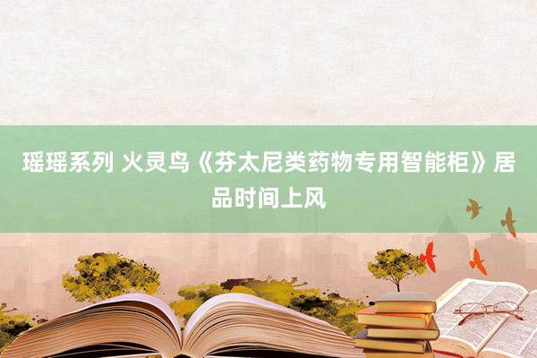 瑶瑶系列 火灵鸟《芬太尼类药物专用智能柜》居品时间上风