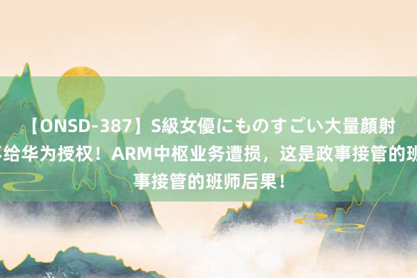 【ONSD-387】S級女優にものすごい大量顔射4時間 不给华为授权！ARM中枢业务遭损，这是政事接管的班师后果！