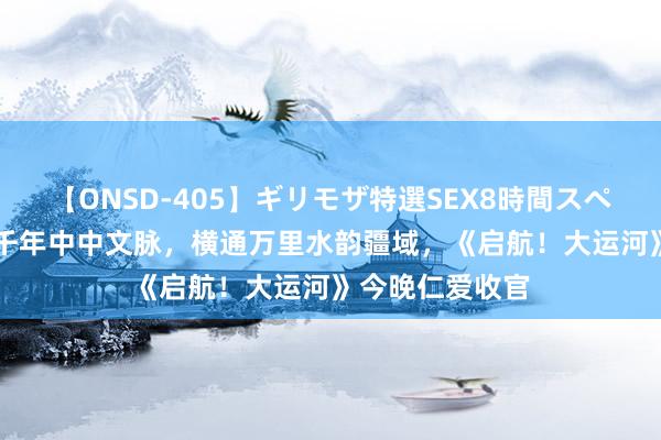 【ONSD-405】ギリモザ特選SEX8時間スペシャル 4 直通千年中中文脉，横通万里水韵疆域，《启航！大运河》今晚仁爱收官