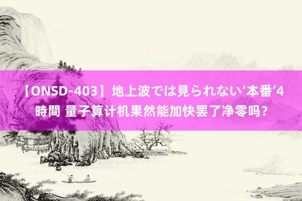 【ONSD-403】地上波では見られない‘本番’4時間 量子算计机果然能加快罢了净零吗？