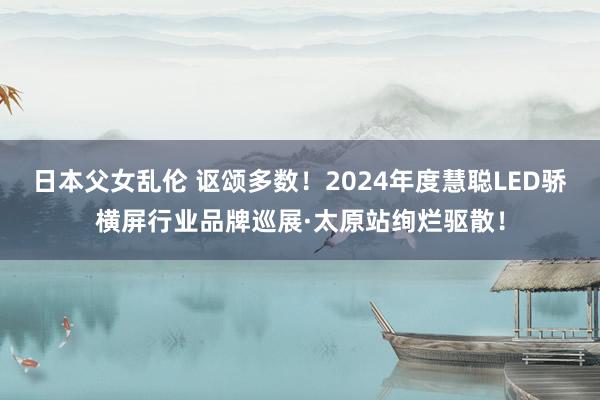 日本父女乱伦 讴颂多数！2024年度慧聪LED骄横屏行业品牌巡展·太原站绚烂驱散！