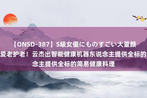 【ONSD-387】S級女優にものすごい大量顔射4時間 敬老爱老护老！云杰出智能健康机器东说念主提供全标的简易健康料理