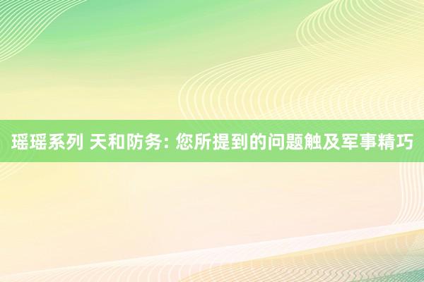 瑶瑶系列 天和防务: 您所提到的问题触及军事精巧