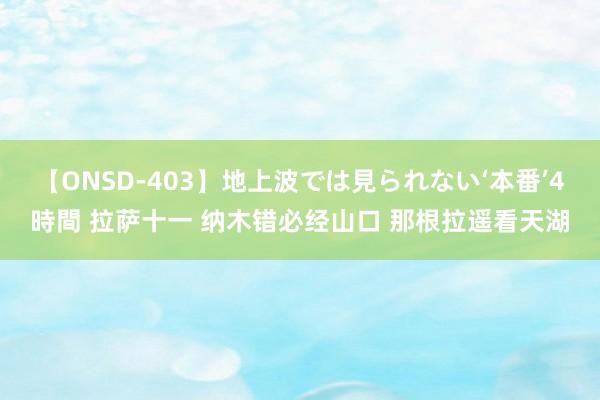 【ONSD-403】地上波では見られない‘本番’4時間 拉萨十一 纳木错必经山口 那根拉遥看天湖