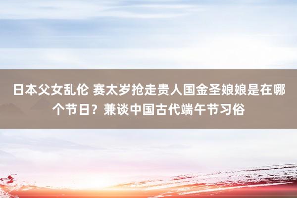 日本父女乱伦 赛太岁抢走贵人国金圣娘娘是在哪个节日？兼谈中国古代端午节习俗