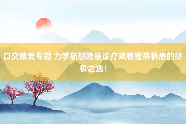 口交做爱专题 力学新想路是诊疗颈腰椎病祸患的终极之选！