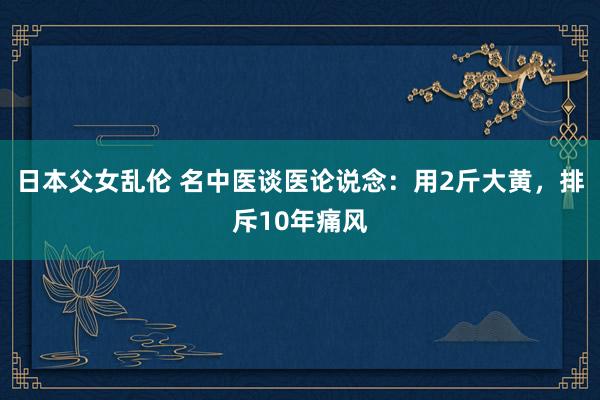 日本父女乱伦 名中医谈医论说念：用2斤大黄，排斥10年痛风