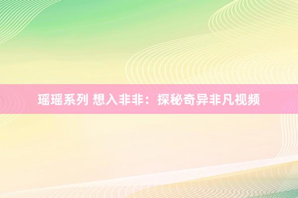 瑶瑶系列 想入非非：探秘奇异非凡视频