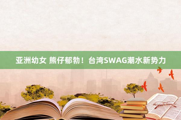 亚洲幼女 熊仔郁勃！台湾SWAG潮水新势力