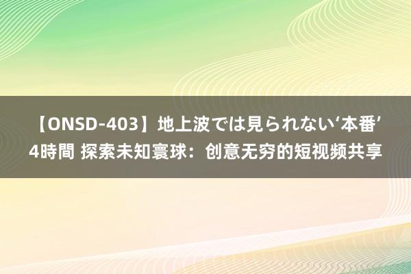 【ONSD-403】地上波では見られない‘本番’4時間 探索未知寰球：创意无穷的短视频共享