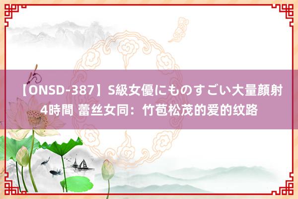 【ONSD-387】S級女優にものすごい大量顔射4時間 蕾丝女同：竹苞松茂的爱的纹路