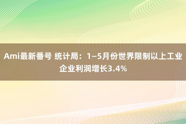 Ami最新番号 统计局：1—5月份世界限制以上工业企业利润增长3.4%