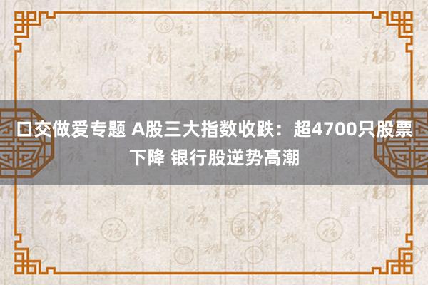 口交做爱专题 A股三大指数收跌：超4700只股票下降 银行股逆势高潮