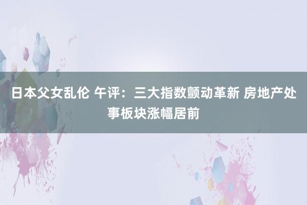 日本父女乱伦 午评：三大指数颤动革新 房地产处事板块涨幅居前