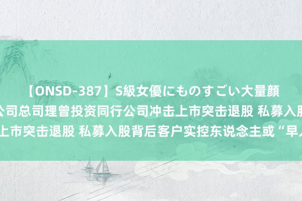 【ONSD-387】S級女優にものすごい大量顔射4時間 垦拓流体：子公司总司理曾投资同行公司冲击上市突击退股 私募入股背后客户实控东说念主或“早入局”